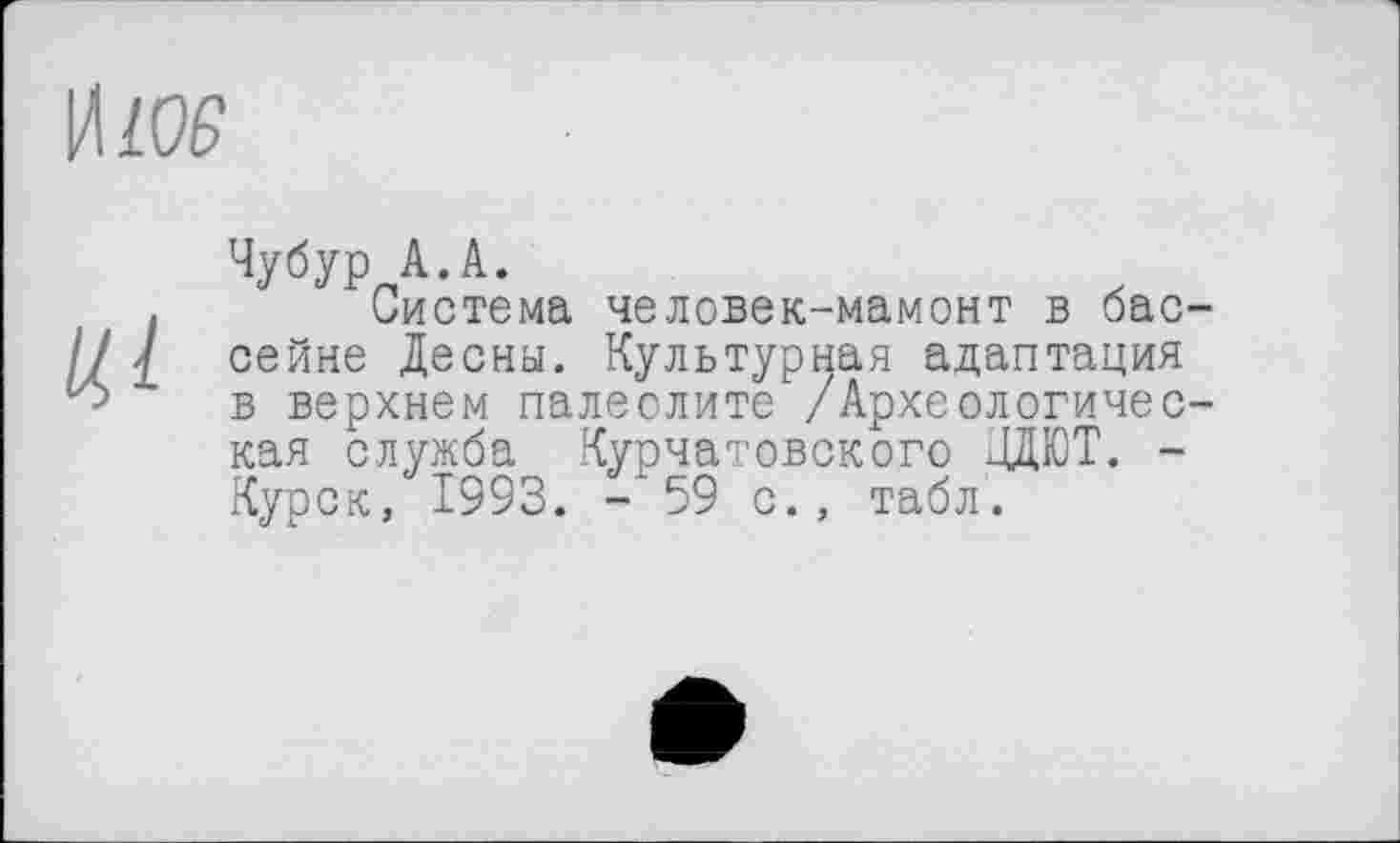 ﻿Чубур А.А.
Система человек-мамонт в бассейне Десны. Культурная адаптация в верхнем палеолите /Археологическая служба Курчатовского ДДЮТ. -Kvdck. І993. -‘59 с., табл.